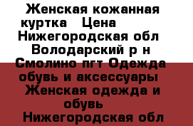 Женская кожанная куртка › Цена ­ 7 000 - Нижегородская обл., Володарский р-н, Смолино пгт Одежда, обувь и аксессуары » Женская одежда и обувь   . Нижегородская обл.